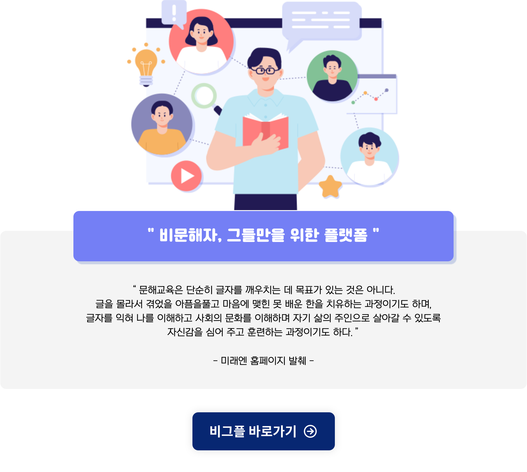 비문해자, 그들만을 위한 플랫폼
문해교육은 단순히 글자를 깨우치는데 목표가 있는 것은 아니다.
글을 몰라서 겪었을 아픔을 풀고 마음에 맺힌 못 배운 한을 치유하는 과정이기도 하며,
글자를 익혀 나를 이해하고 사회의 문화를 이해하며 자기 삻의 주인으로 살아갈 수 있도록
자신감을 심어 주고 훈련하는 과정이기도 하다.
미래엔 홈페이지 발췌
비그플 바로가기