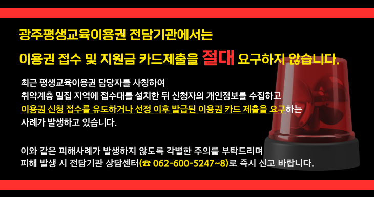 이용권 유의사항 안내
광주평생교육이용권 전담기관에서는 이용권 접수 및 지원금 카드 제출을 요구하지 않습니다
피해가 발생하지 않도록 주의 부탁드리며, 피해 발생 시 전담기관 상담센터(062-600-5247/5248)로 신고 바랍니다
