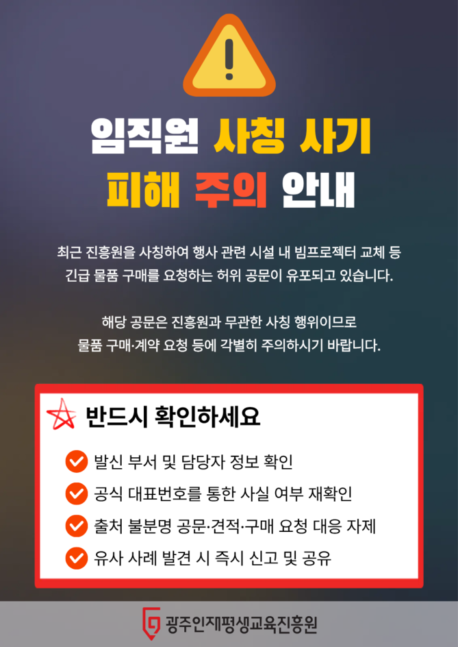 임직원 사칭사기 피해 주의 안내<br>최근 진흥원을 사칭한 행사 관련 시설 내 긴급 물품 구매를 요청하는 허위 공문이 유포되고 있습니다<br>물품 구매 및 계약 요청과 관련하여 발신 부서 및 담당자 정보 확인 혹은 공식 대표번호를 통한 사실 여부를 확인해주세요