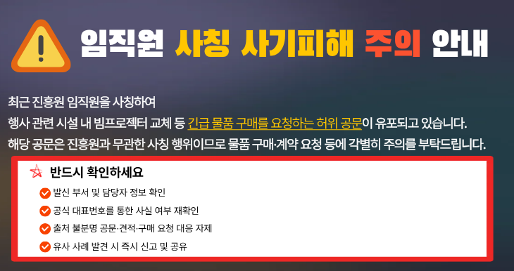 임직원 사칭 사기피해 주의 안내
진흥원 임직원을 사칭하여 긴급 물품 구매를 요청하는 허위 공문이 유포되고 있습니다
구매 및 계약 요청에 대하여 발신 부서 및 담당자 정보 확인과 공식 대표번호를 통한 사실 여부를 재확인을 부탁드립니다